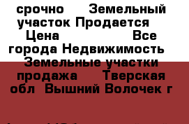 срочно!    Земельный участок!Продается! › Цена ­ 1 000 000 - Все города Недвижимость » Земельные участки продажа   . Тверская обл.,Вышний Волочек г.